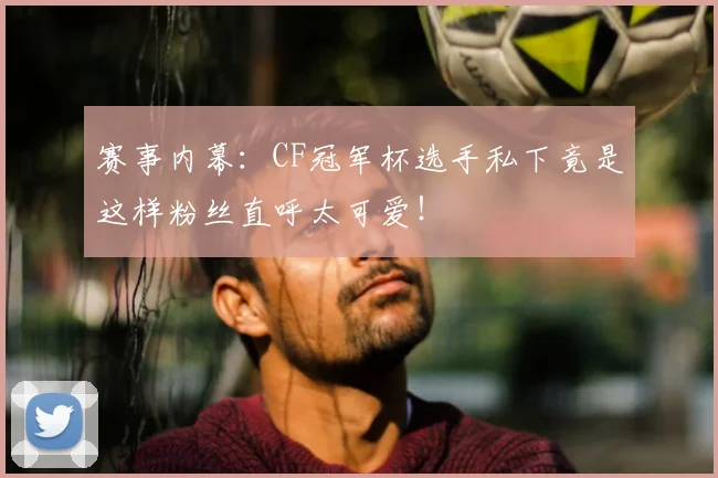 赛事内幕:CF冠军杯选手私下竟是这样粉丝直呼太可爱!