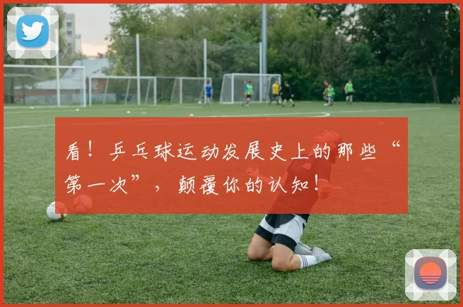 看！乒乓球运动发展史上的那些“第一次”，颠覆你的认知！