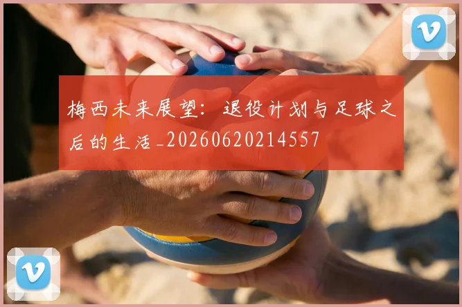 梅西未来展望：退役计划与足球之后的生活_20260620214557