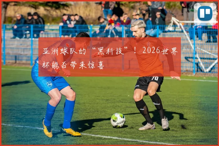 亚洲球队的“黑科技”！2026世界杯能否带来惊喜