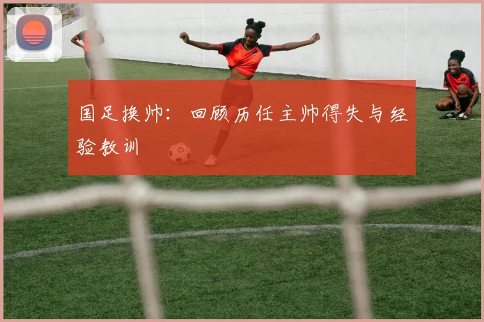 国足换帅：回顾历任主帅得失与经验教训