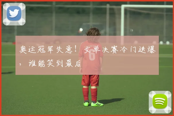 奥运冠军失意！女单决赛冷门迭爆，谁能笑到最后