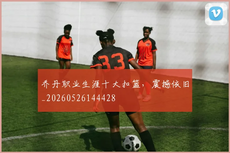 乔丹职业生涯十大扣篮，震撼依旧_20260526144428