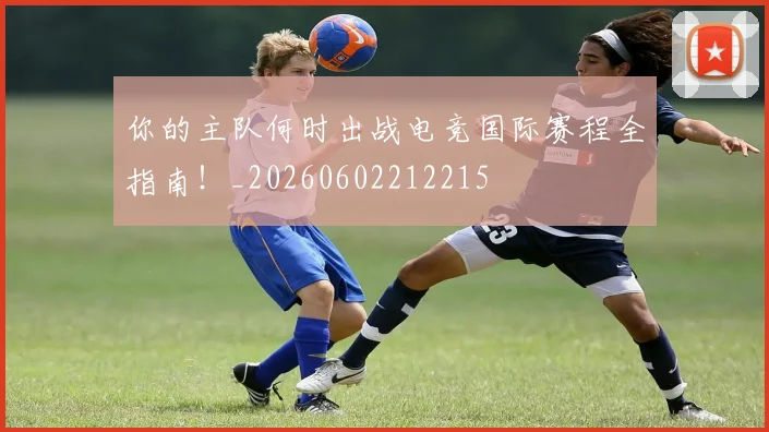 你的主队何时出战电竞国际赛程全指南!_20260602212215
