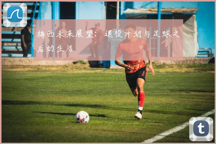 梅西未来展望:退役计划与足球之后的生活