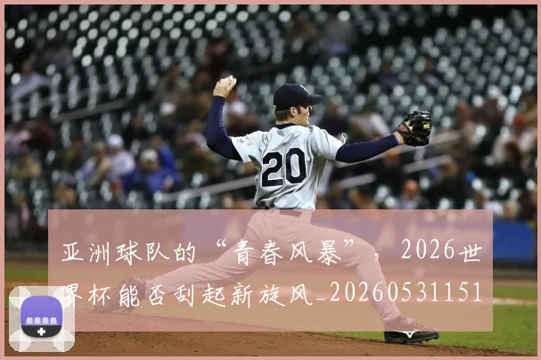 亚洲球队的“青春风暴”，2026世界杯能否刮起新旋风_20260531151735_20260703213605