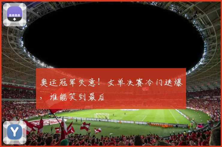 奥运冠军失意！女单决赛冷门迭爆，谁能笑到最后