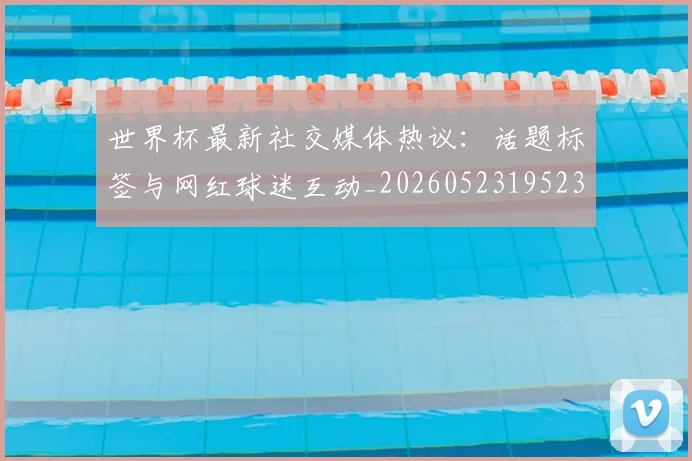 世界杯最新社交媒体热议：话题标签与网红球迷互动_20260523195232