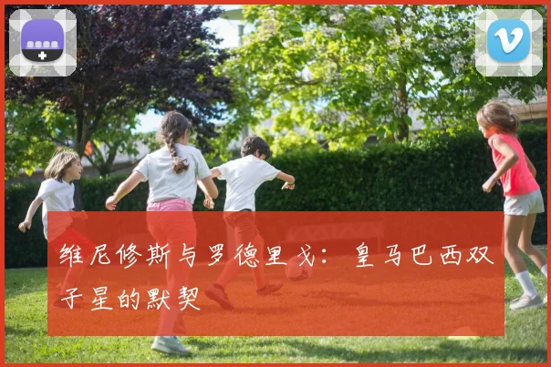 维尼修斯与罗德里戈：皇马巴西双子星的默契