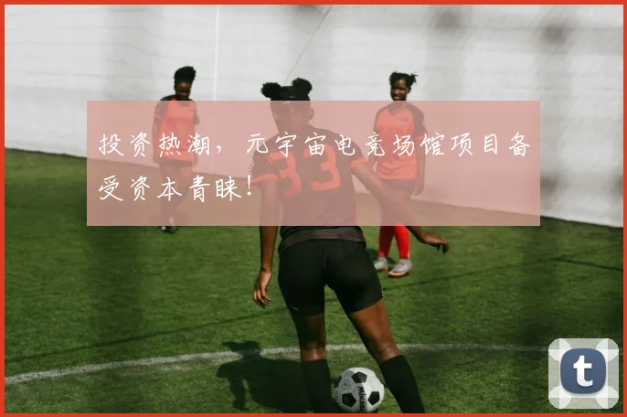 投资热潮，元宇宙电竞场馆项目备受资本青睐！