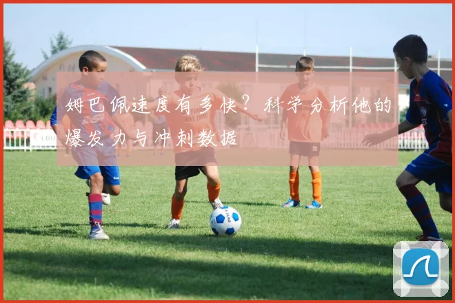 姆巴佩速度有多快？科学分析他的爆发力与冲刺数据